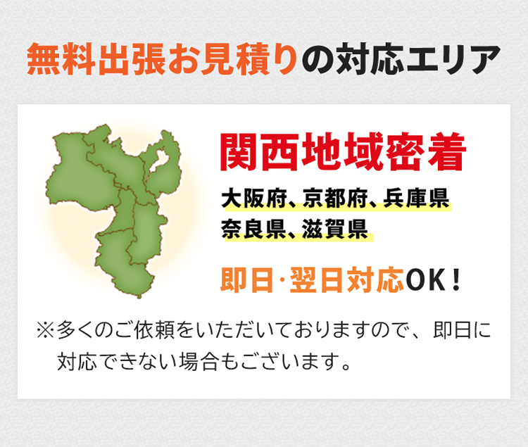 無料出張お見積りの対応エリア。関西地域密着で大阪府、京都府、兵庫県、奈良県、滋賀県が対応エリアです。即日・翌日対応OK！※多くのご依頼をいただいておりますので、即日に対応できない場合もございます。