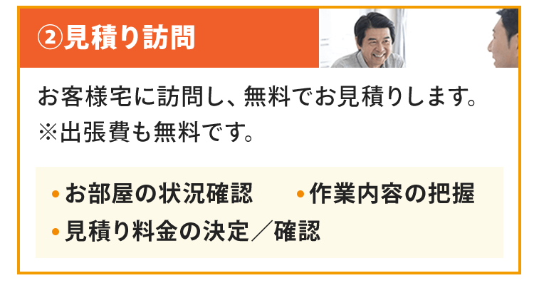 見積り訪問お客様宅に訪問し、無料でお見積りします。※出張費も無料です。お部屋の状況確認作業内容の把握見積り料金の決定／確認