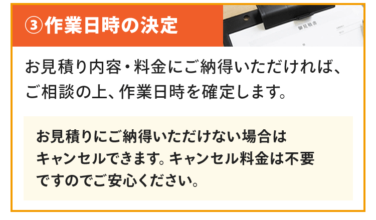 作業日時の決定お見積り内容・料金にご納得いただければ、ご相談の上、作業日時を確定します。お見積りにご納得いただけない場合はキャンセルできます。キャンセル料金は不要ですのでご安心ください。
