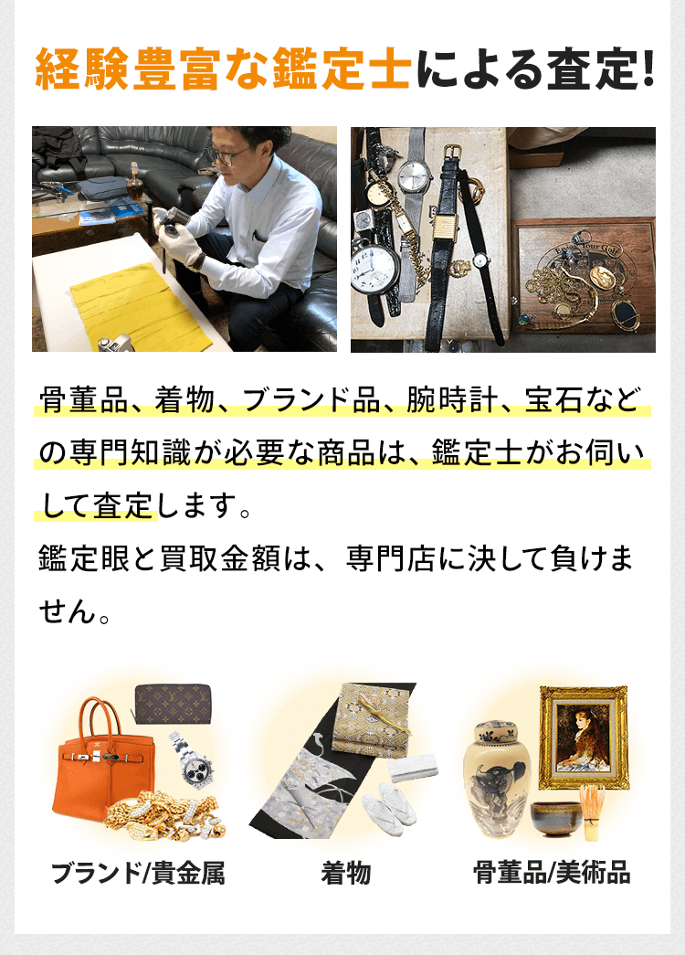 経験豊富な鑑定士による査定！骨董品、着物、ブランド品、腕時計、宝石などの専門知識が必要な商品は、経験豊富な鑑定士がお伺いして査定します。鑑定眼と買取金額は、専門店に決して負けません。ブランド／貴金属。着物。骨董品／美術品
