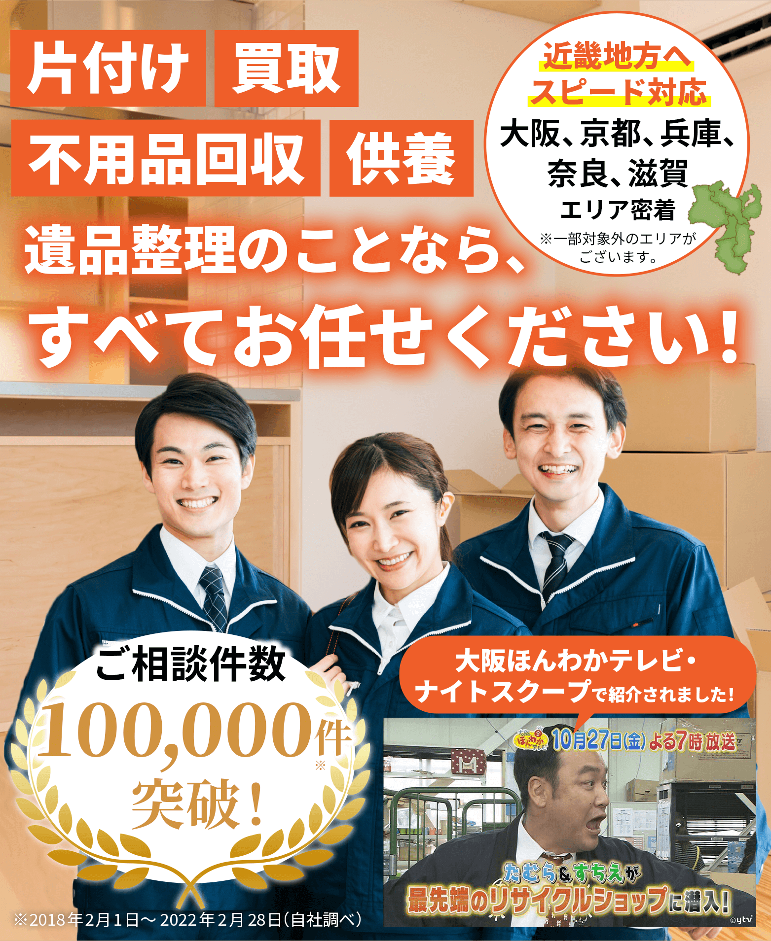 片付け、買取、不用品回収、供養、遺品整理のことなら、すべてお任せください！近畿地方へスピード対応。大阪・京都・兵庫・奈良・滋賀、エリア密着。※一部対象外のエリアがございます。ご相談件数10万件突破！大阪ほんわかテレビ・ナイトスクープで紹介されました！