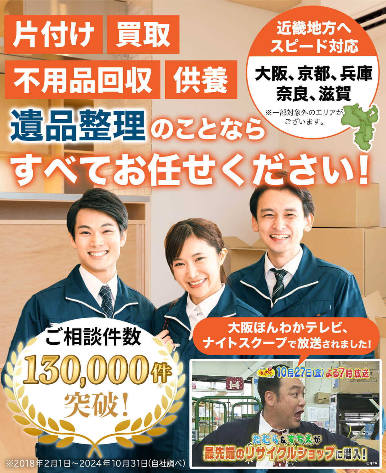 片付け、買取、不用品回収、供養、遺品整理のことなら、すべてお任せください！近畿地方へスピード対応。大阪・京都・兵庫・奈良・滋賀、エリア密着。※一部対象外のエリアがございます。ご相談件数10万件突破！大阪ほんわかテレビ・ナイトスクープで紹介されました！