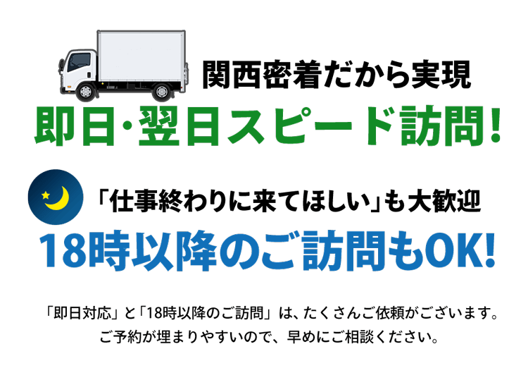 関西密着だから実現。即日・翌日スピード訪問！「仕事終わりに来てほしい」も大歓迎。18時以降のご訪問もOK！「即日対応」と「18時以降の訪問」は、たくさんご依頼がございます。ご予約が埋まりやすいので、早めにご相談ください。