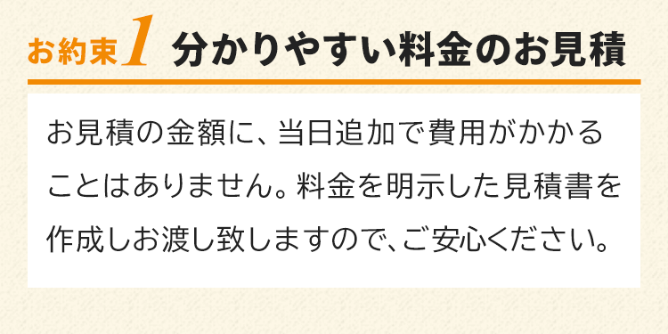 お約束1　分かりやすい料金のお見積り！お見積の金額に、当日追加で費用がかかることはありません。料金を明示した見積書を作成しお渡し致しますので、ご安心ください。