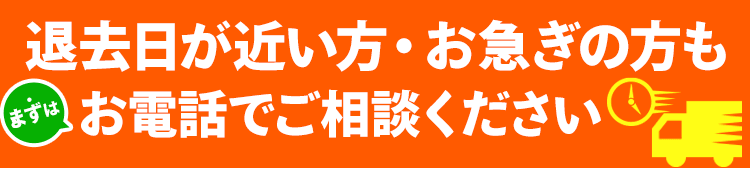 退去日が近い方・お急ぎの方も、まずはお電話でご相談ください！