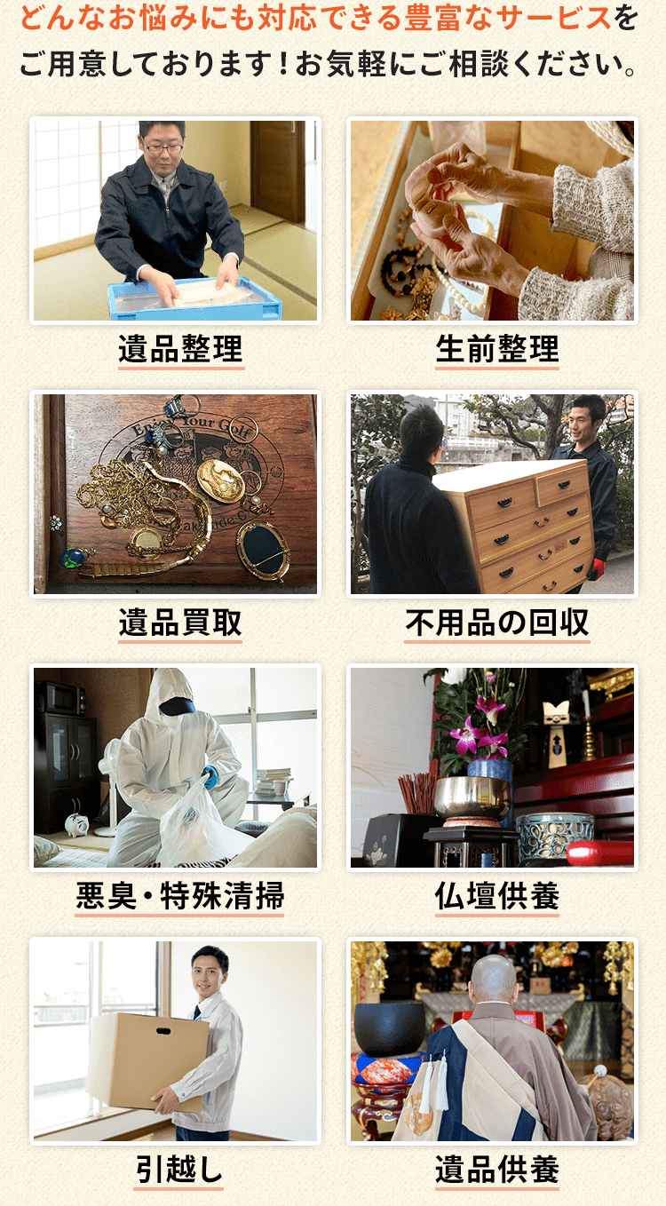 どんなお悩みにも対応できる豊富なサービスを ご用意しております！お気軽にご相談ください。サービス内容は、遺品整理、生前整理、遺品買取、不用品の回収、悪臭・特殊清掃、仏壇供養、引越し、遺品供養