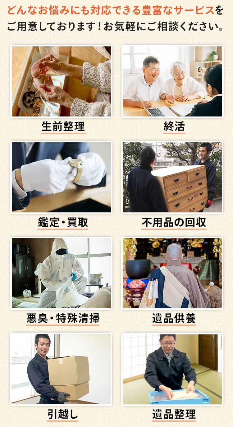 どんなお悩みにも対応できる豊富なサービスを ご用意しております！お気軽にご相談ください。サービス内容は、遺品整理、生前整理、遺品買取、不用品の回収、悪臭・特殊清掃、仏壇供養、引越し、遺品供養