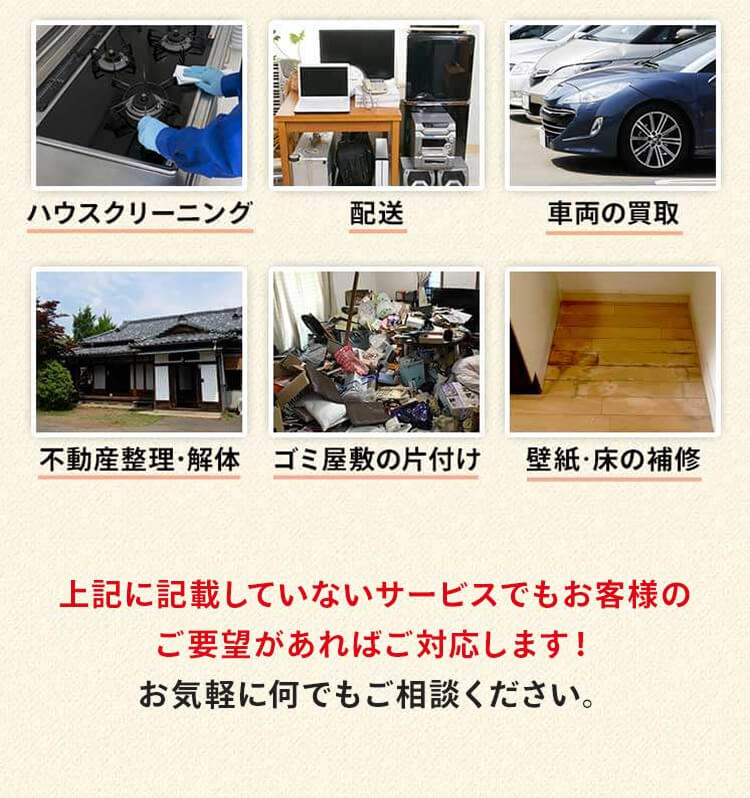 ハウスクリーニング、遺品の配送、車両の買取、不動産整理・解体、ゴミ屋敷の片付け、壁紙・フローリングの補修などがあります。上記に記載していないサービスでもお客様のご要望があれば対応します！お気軽に何でもご相談ください。